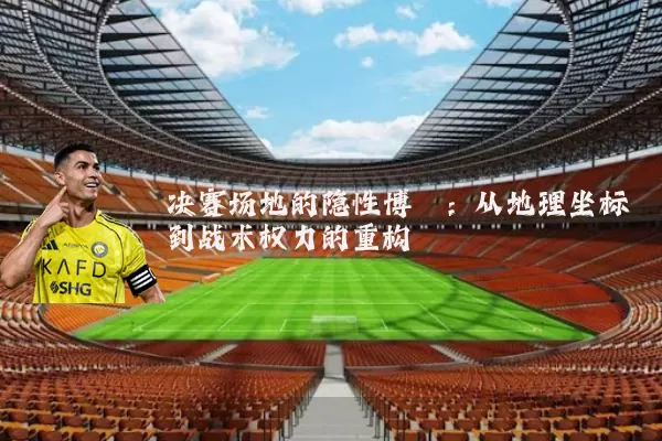 决赛场地的隐性博弈:从地理坐标到战术权力的重构