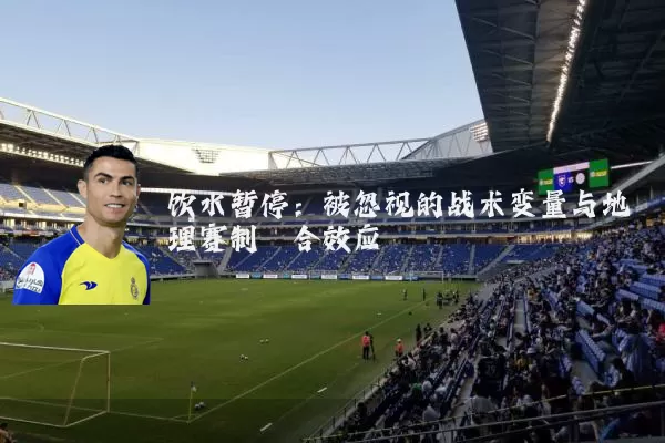 饮水暂停：被忽视的战术变量与地理赛制耦合效应