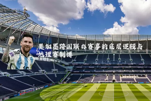 美加墨跨国联办赛事的底层逻辑与地理赛制博弈