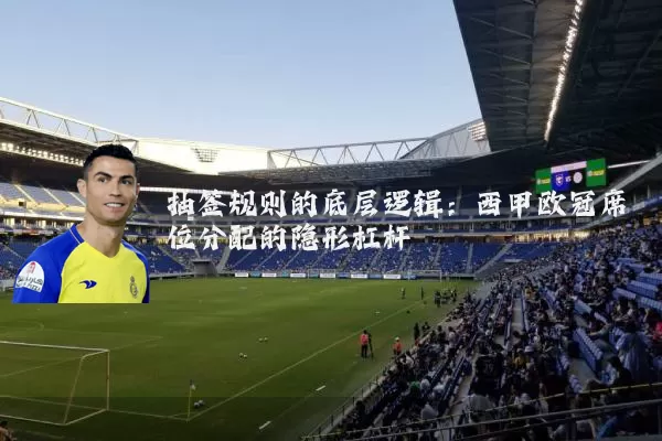 抽签规则的底层逻辑:西甲欧冠席位分配的隐形杠杆